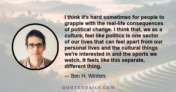 I think it's hard sometimes for people to grapple with the real-life consequences of political change. I think that, we as a culture, feel like politics is one sector of our lives that can feel apart from our personal