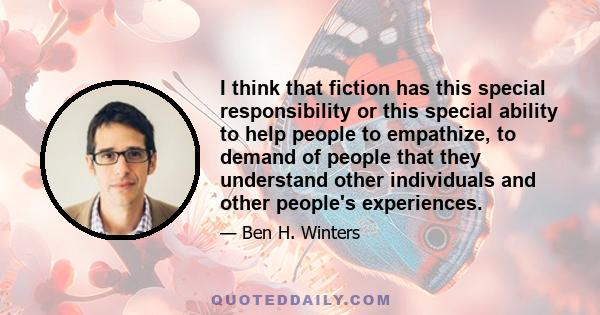 I think that fiction has this special responsibility or this special ability to help people to empathize, to demand of people that they understand other individuals and other people's experiences.