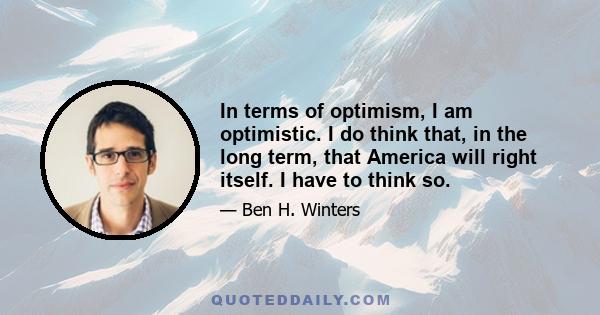 In terms of optimism, I am optimistic. I do think that, in the long term, that America will right itself. I have to think so.