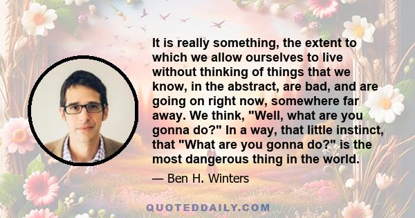 It is really something, the extent to which we allow ourselves to live without thinking of things that we know, in the abstract, are bad, and are going on right now, somewhere far away. We think, Well, what are you