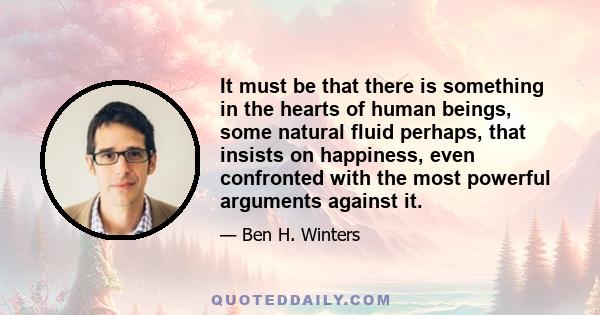 It must be that there is something in the hearts of human beings, some natural fluid perhaps, that insists on happiness, even confronted with the most powerful arguments against it.