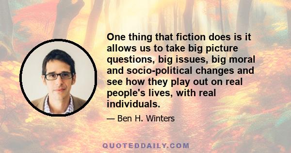 One thing that fiction does is it allows us to take big picture questions, big issues, big moral and socio-political changes and see how they play out on real people's lives, with real individuals.