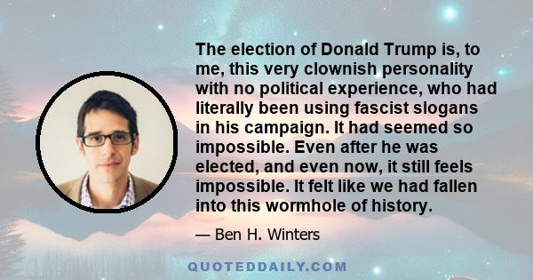 The election of Donald Trump is, to me, this very clownish personality with no political experience, who had literally been using fascist slogans in his campaign. It had seemed so impossible. Even after he was elected,