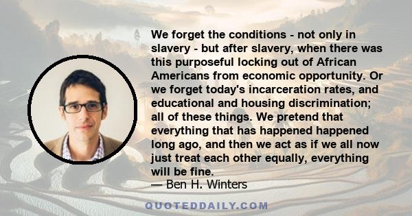 We forget the conditions - not only in slavery - but after slavery, when there was this purposeful locking out of African Americans from economic opportunity. Or we forget today's incarceration rates, and educational