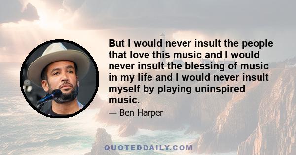 But I would never insult the people that love this music and I would never insult the blessing of music in my life and I would never insult myself by playing uninspired music.