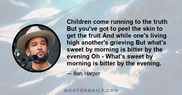 Children come running to the truth But you've got to peel the skin to get the fruit And while one's living high another's grieving But what's sweet by morning is bitter by the evening Oh - What's sweet by morning is