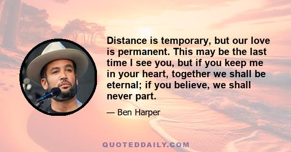 Distance is temporary, but our love is permanent. This may be the last time I see you, but if you keep me in your heart, together we shall be eternal; if you believe, we shall never part.