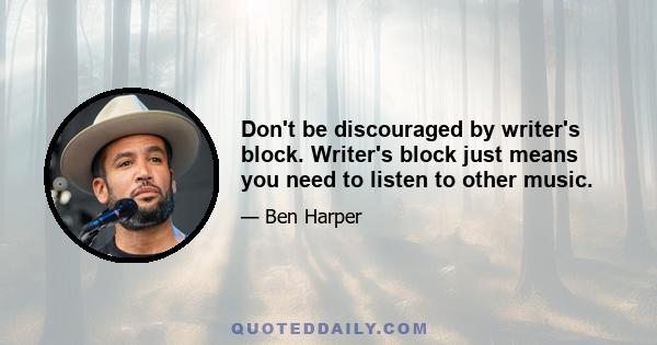 Don't be discouraged by writer's block. Writer's block just means you need to listen to other music.