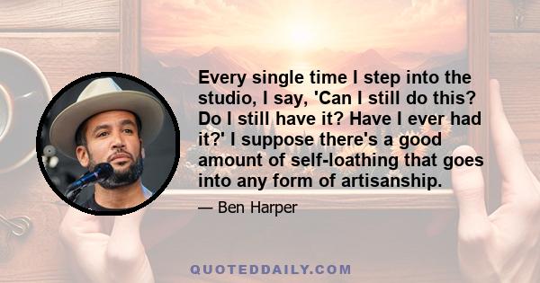 Every single time I step into the studio, I say, 'Can I still do this? Do I still have it? Have I ever had it?' I suppose there's a good amount of self-loathing that goes into any form of artisanship.