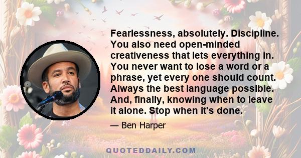 Fearlessness, absolutely. Discipline. You also need open-minded creativeness that lets everything in. You never want to lose a word or a phrase, yet every one should count. Always the best language possible. And,