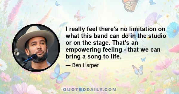 I really feel there's no limitation on what this band can do in the studio or on the stage. That's an empowering feeling - that we can bring a song to life.