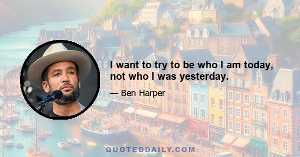 I want to try to be who I am today, not who I was yesterday.