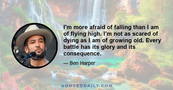 I'm more afraid of falling than I am of flying high. I'm not as scared of dying as I am of growing old. Every battle has its glory and its consequence.