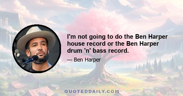 I'm not going to do the Ben Harper house record or the Ben Harper drum 'n' bass record.