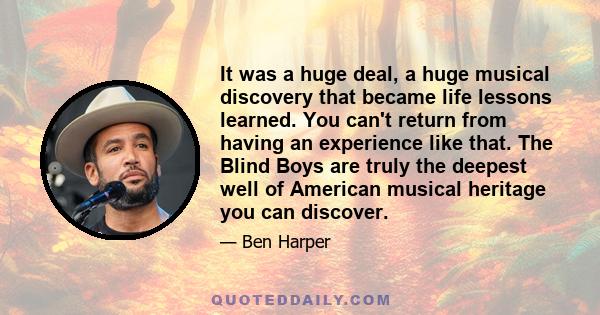 It was a huge deal, a huge musical discovery that became life lessons learned. You can't return from having an experience like that. The Blind Boys are truly the deepest well of American musical heritage you can