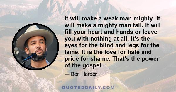 It will make a weak man mighty. it will make a mighty man fall. It will fill your heart and hands or leave you with nothing at all. It's the eyes for the blind and legs for the lame. It is the love for hate and pride