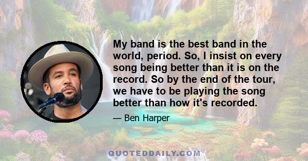 My band is the best band in the world, period. So, I insist on every song being better than it is on the record. So by the end of the tour, we have to be playing the song better than how it's recorded.