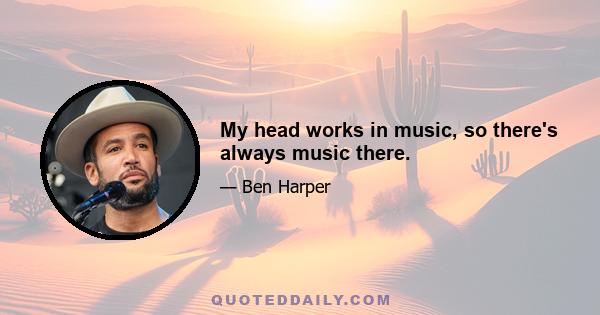 My head works in music, so there's always music there.