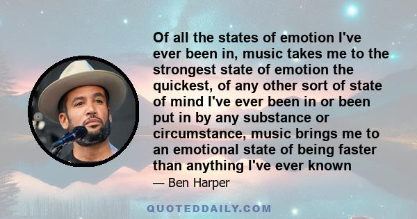 Of all the states of emotion I've ever been in, music takes me to the strongest state of emotion the quickest, of any other sort of state of mind I've ever been in or been put in by any substance or circumstance, music