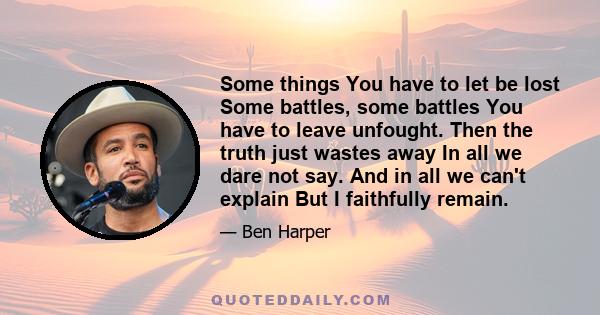 Some things You have to let be lost Some battles, some battles You have to leave unfought. Then the truth just wastes away In all we dare not say. And in all we can't explain But I faithfully remain.