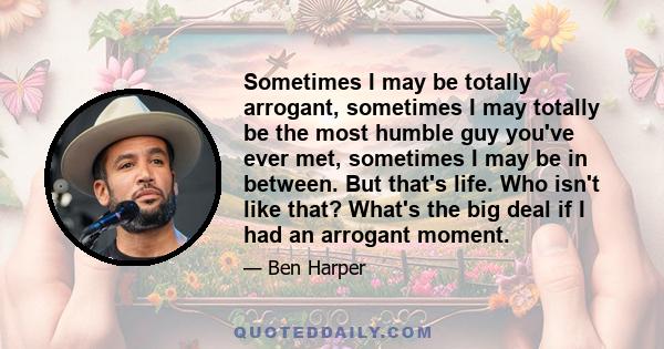 Sometimes I may be totally arrogant, sometimes I may totally be the most humble guy you've ever met, sometimes I may be in between. But that's life. Who isn't like that? What's the big deal if I had an arrogant moment.