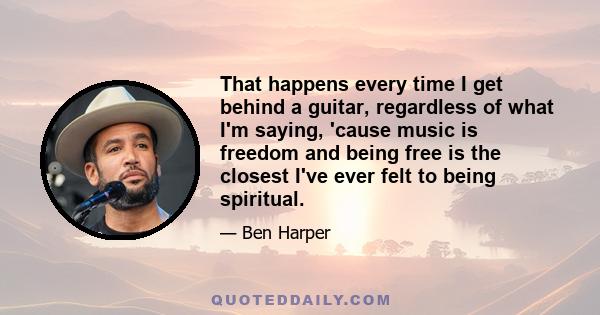 That happens every time I get behind a guitar, regardless of what I'm saying, 'cause music is freedom and being free is the closest I've ever felt to being spiritual.