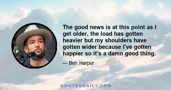 The good news is at this point as I get older, the load has gotten heavier but my shoulders have gotten wider because I've gotten happier so it's a damn good thing.