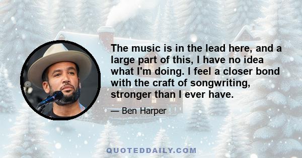 The music is in the lead here, and a large part of this, I have no idea what I'm doing. I feel a closer bond with the craft of songwriting, stronger than I ever have.