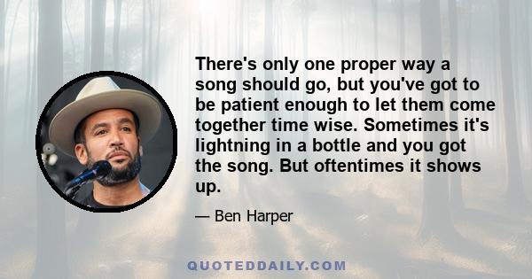 There's only one proper way a song should go, but you've got to be patient enough to let them come together time wise. Sometimes it's lightning in a bottle and you got the song. But oftentimes it shows up.