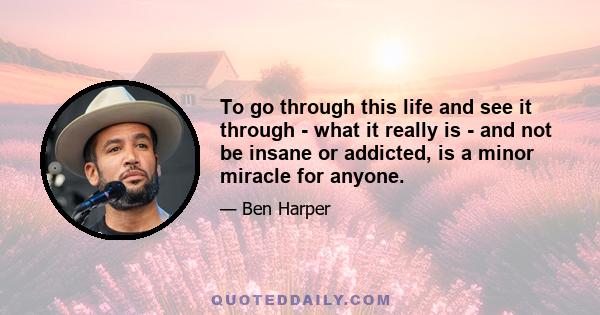 To go through this life and see it through - what it really is - and not be insane or addicted, is a minor miracle for anyone.