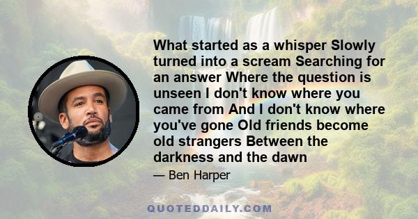 What started as a whisper Slowly turned into a scream Searching for an answer Where the question is unseen I don't know where you came from And I don't know where you've gone Old friends become old strangers Between the 