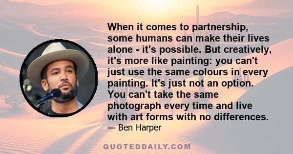 When it comes to partnership, some humans can make their lives alone - it's possible. But creatively, it's more like painting: you can't just use the same colours in every painting. It's just not an option. You can't