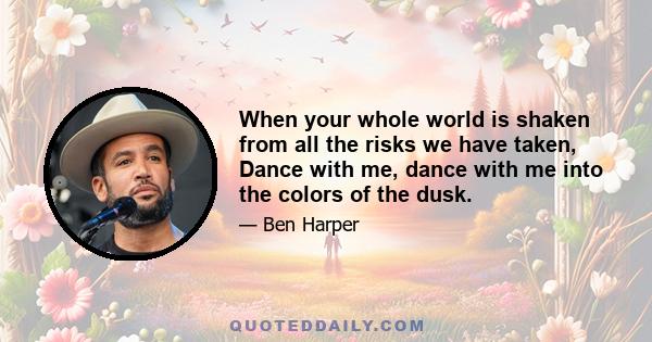 When your whole world is shaken from all the risks we have taken, Dance with me, dance with me into the colors of the dusk.