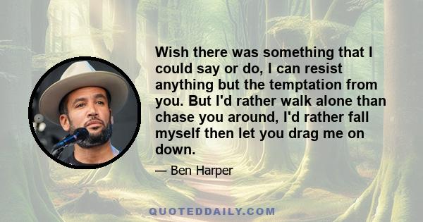 Wish there was something that I could say or do, I can resist anything but the temptation from you. But I'd rather walk alone than chase you around, I'd rather fall myself then let you drag me on down.