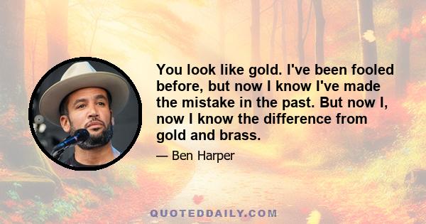 You look like gold. I've been fooled before, but now I know I've made the mistake in the past. But now I, now I know the difference from gold and brass.