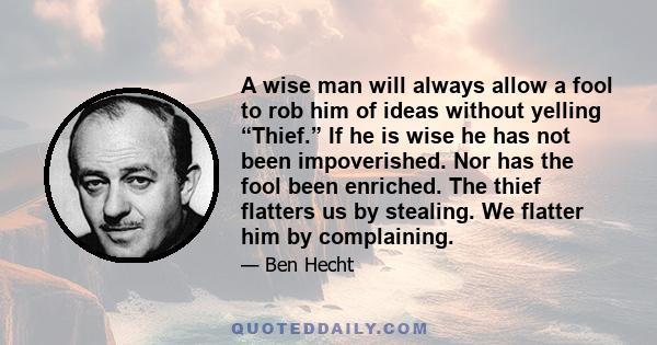 A wise man will always allow a fool to rob him of ideas without yelling “Thief.” If he is wise he has not been impoverished. Nor has the fool been enriched. The thief flatters us by stealing. We flatter him by