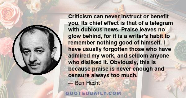 Criticism can never instruct or benefit you. Its chief effect is that of a telegram with dubious news. Praise leaves no glow behind, for it is a writer's habit to remember nothing good of himself. I have usually