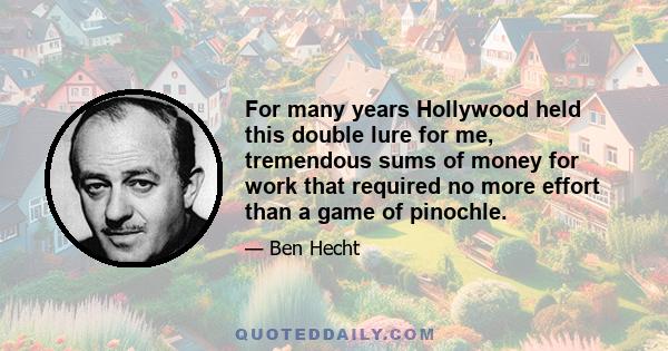 For many years Hollywood held this double lure for me, tremendous sums of money for work that required no more effort than a game of pinochle.