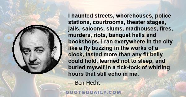 I haunted streets, whorehouses, police stations, courtrooms, theater stages, jails, saloons, slums, madhouses, fires, murders, riots, banquet halls and bookshops. I ran everywhere in the city like a fly buzzing in the