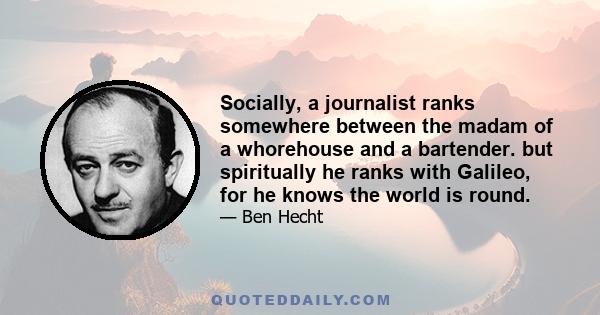 Socially, a journalist ranks somewhere between the madam of a whorehouse and a bartender. but spiritually he ranks with Galileo, for he knows the world is round.