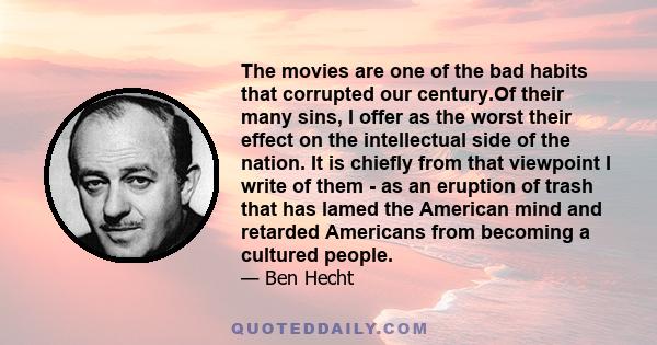 The movies are one of the bad habits that corrupted our century.Of their many sins, I offer as the worst their effect on the intellectual side of the nation. It is chiefly from that viewpoint I write of them - as an