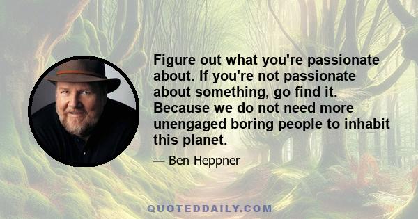 Figure out what you're passionate about. If you're not passionate about something, go find it. Because we do not need more unengaged boring people to inhabit this planet.