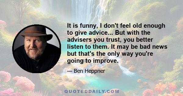 It is funny, I don't feel old enough to give advice... But with the advisers you trust, you better listen to them. It may be bad news but that's the only way you're going to improve.