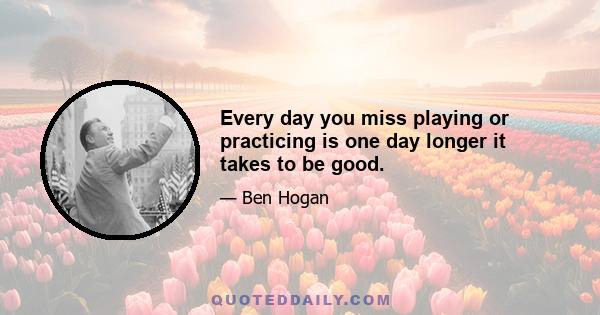 Every day you miss playing or practicing is one day longer it takes to be good.