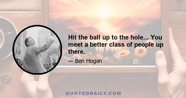 Hit the ball up to the hole... You meet a better class of people up there.