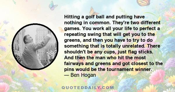 Hitting a golf ball and putting have nothing in common. They're two different games. You work all your life to perfect a repeating swing that will get you to the greens, and then you have to try to do something that is