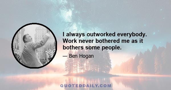 I always outworked everybody. Work never bothered me as it bothers some people.