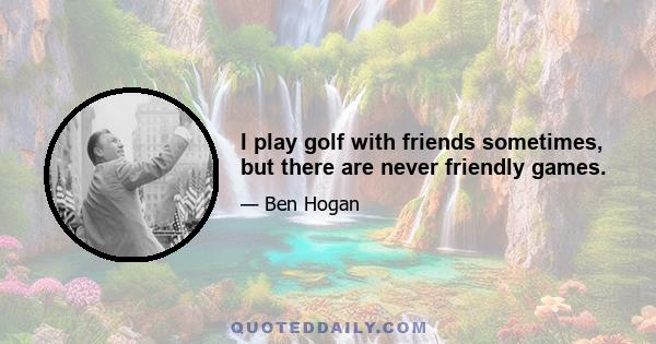 I play golf with friends sometimes, but there are never friendly games.