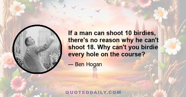 If a man can shoot 10 birdies, there's no reason why he can't shoot 18. Why can't you birdie every hole on the course?