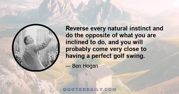 Reverse every natural instinct and do the opposite of what you are inclined to do, and you will probably come very close to having a perfect golf swing.